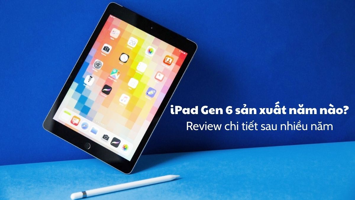 iPad Gen 6 sản xuất năm nào? Review chi tiết sau nhiều năm